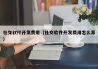 社交软件开发费用（社交软件开发费用怎么算）