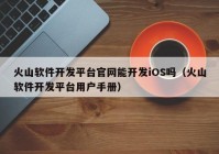 火山软件开发平台官网能开发iOS吗（火山软件开发平台用户手册）